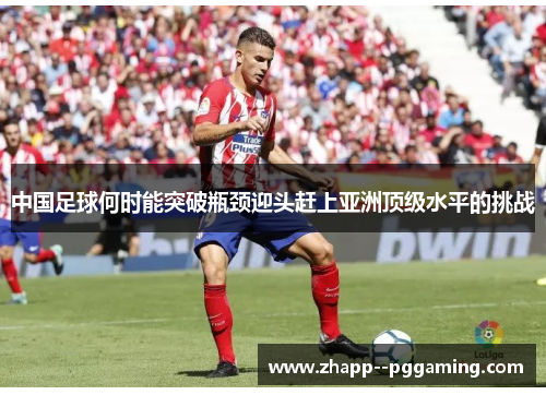 中国足球何时能突破瓶颈迎头赶上亚洲顶级水平的挑战 中国足球何时能突破瓶颈迎头赶上亚洲顶级水平的挑战