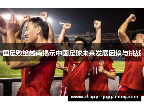 国足败给越南揭示中国足球未来发展困境与挑战 国足败给越南揭示中国足球未来发展困境与挑战