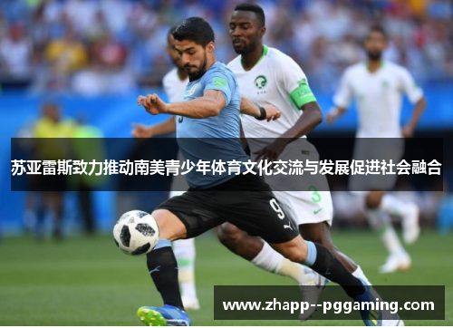 苏亚雷斯致力推动南美青少年体育文化交流与发展促进社会融合 苏亚雷斯致力推动南美青少年体育文化交流与发展促进社会融合