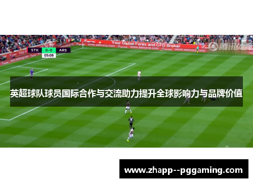 英超球队球员国际合作与交流助力提升全球影响力与品牌价值