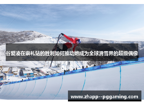 谷爱凌在崇礼站的胜利如何推动她成为全球滑雪界的超级偶像