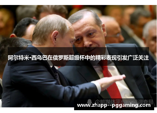 阿尔特米·西乌巴在俄罗斯超级杯中的精彩表现引发广泛关注 阿尔特米·西乌巴在俄罗斯超级杯中的精彩表现引发广泛关注