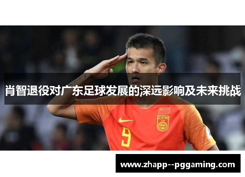 肖智退役对广东足球发展的深远影响及未来挑战