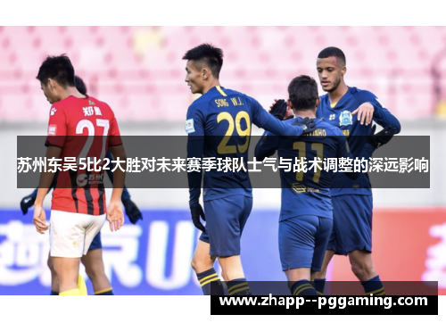 苏州东吴5比2大胜对未来赛季球队士气与战术调整的深远影响 苏州东吴5比2大胜对未来赛季球队士气与战术调整的深远影响