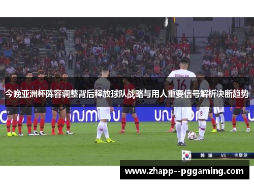 今晚亚洲杯阵容调整背后释放球队战略与用人重要信号解析决断趋势 今晚亚洲杯阵容调整背后释放球队战略与用人重要信号解析决断趋势