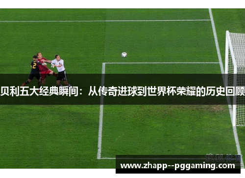 贝利五大经典瞬间:从传奇进球到世界杯荣耀的历史回顾 贝利五大经典瞬间:从传奇进球到世界杯荣耀的历史回顾