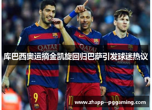 库巴西奥运摘金凯旋回归巴萨引发球迷热议